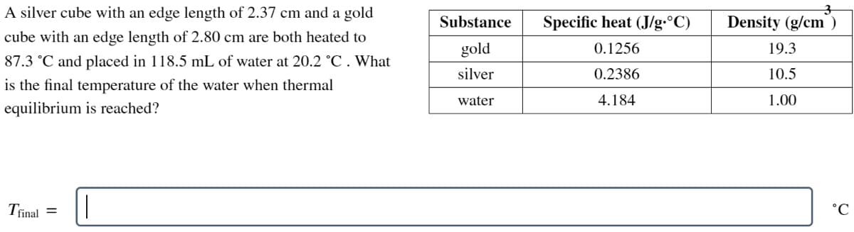 A silver cube with an edge length of 2.37 cm and a gold
cube with an edge length of 2.80 cm are both heated to
87.3 °C and placed in 118.5 mL of water at 20.2 °C . What
is the final temperature of the water when thermal
equilibrium is reached?
Tfinal =
||
Substance
gold
silver
water
Specific heat (J/g °C)
0.1256
0.2386
4.184
Density (g/cm)
19.3
10.5
1.00
°C