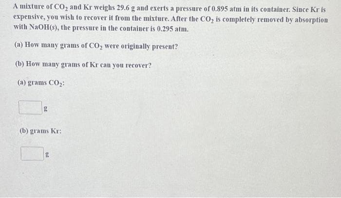 A mixture of CO₂ and Kr weighs 29.6 g and exerts a pressure of 0.895 atm in its container. Since Kr is
expensive, you wish to recover it from the mixture. After the CO₂ is completely removed by absorption
with NaOH(s), the pressure in the container is 0.295 atm.
(a) How many grams of CO₂ were originally present?
(b) How many grams of Kr can you recover?
(a) grams CO₂:
g
(b) grams Kr: