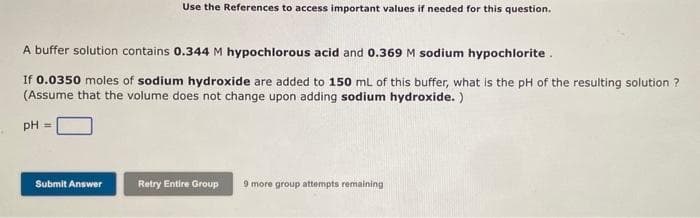 Use the References to access important values if needed for this question.
A buffer solution contains 0.344 M hypochlorous acid and 0.369 M sodium hypochlorite.
If 0.0350 moles of sodium hydroxide are added to 150 mL of this buffer, what is the pH of the resulting solution ?
(Assume that the volume does not change upon adding sodium hydroxide.)
pH =
Submit Answer
Retry Entire Group 9 more group attempts remaining