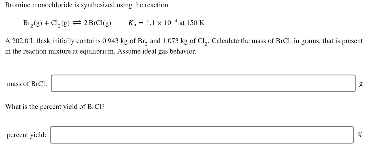 Bromine monochloride is synthesized using the reaction
Br₂(g) + Cl₂(g) = 2 BrCl(g) Kp = 1.1 × 10−4 at 150 K
2
A 202.0 L flask initially contains 0.943 kg of Br₂ and 1.073 kg of Cl₂. Calculate the mass of BrCl, in grams, that is present
in the reaction mixture at equilibrium. Assume ideal gas behavior.
mass of BrCl:
What is the percent yield of BrCl?
percent yield:
OD
%