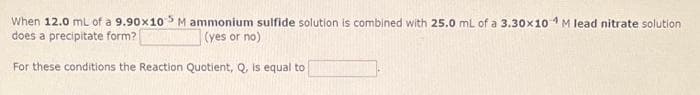 When 12.0 mL of a 9.90x105 M ammonium sulfide solution is combined with 25.0 mL of a 3.30x10 M lead nitrate solution
does a precipitate form?
(yes or no)
For these conditions the Reaction Quotient, Q, is equal to