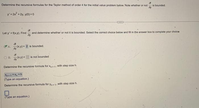 Determine the recursive formulas for the Taylor method of order 4 for the initial value problem below. Note whether or not - is bounded.
dy
y' = 2x² + 2y. y(0) = 0
Let y'=f(x,y). Find
af
and determine whether or not it is bounded. Select the correct choice below and fill in the answer box to complete your choice
of
A. (x,y) = 2 is bounded.
af
OB. (x,y)= is not bounded
Determine the recursive formula for Xn+1. with step size h.
Xn+1=x+h
(Type an equation.)
Determine the recursive formula for Yn+1. with step size h.
(Type an equation.)