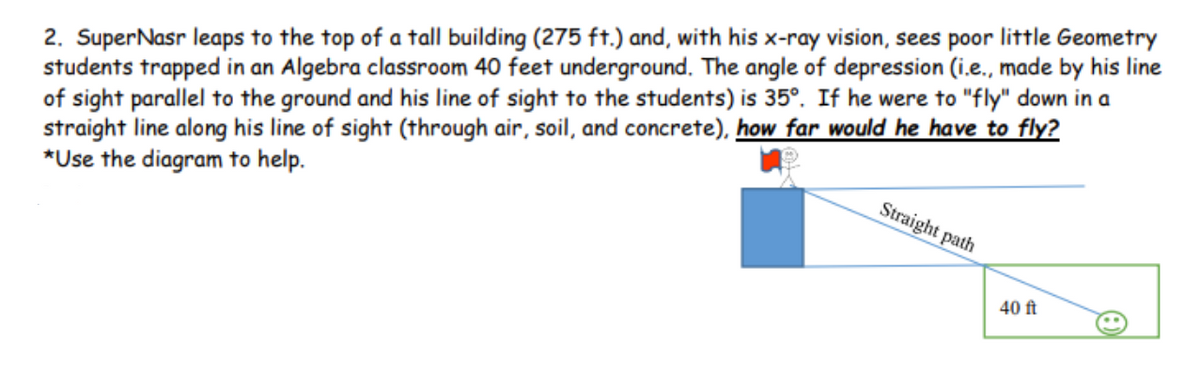 2. SuperNasr leaps to the top of a tall building (275 ft.) and, with his x-ray vision, sees poor little Geometry
students trapped in an Algebra classroom 40 feet underground. The angle of depression (i.e., made by his line
of sight parallel to the ground and his line of sight to the students) is 35°. If he were to "fly" down in a
straight line along his line of sight (through air, soil, and concrete), how far would he have to fly?
*Use the diagram to help.
Straight path
40 ft
