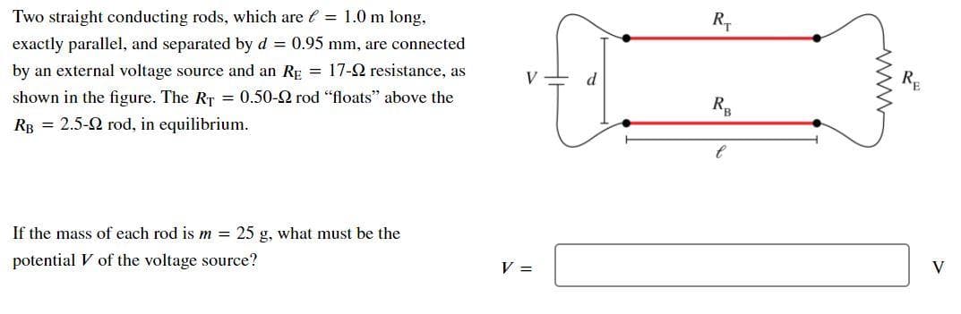 Two straight conducting rods, which are e = 1.0 m long,
exactly parallel, and separated by d = 0.95 mm, are connected
by an external voltage source and an RE = 17-2 resistance, as
V
shown in the figure. The RT = 0.50-2 rod "floats" above the
RB = 2.5-2 rod, in equilibrium.
If the mass of each rod is m = 25 g, what must be the
potential V of the voltage source?
V =
V
