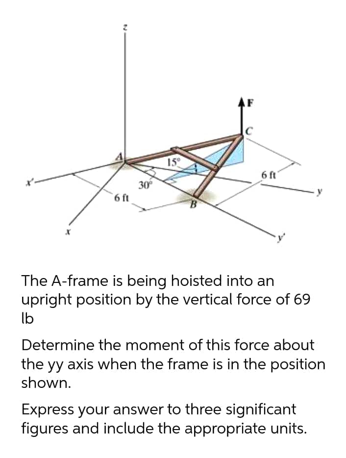 15°
6 ft
30
6 ft
The A-frame is being hoisted into an
upright position by the vertical force of 69
lb
Determine the moment of this force about
the yy axis when the frame is in the position
shown.
Express your answer to three significant
figures and include the appropriate units.
