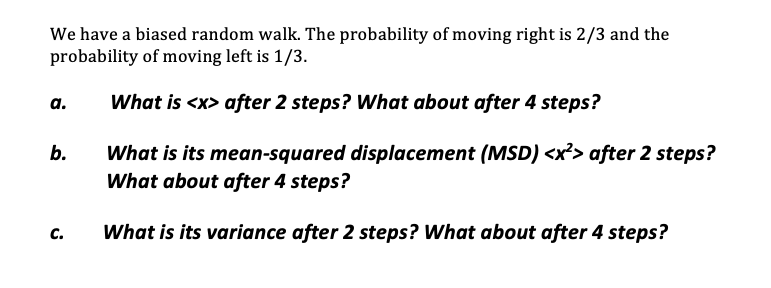 We have a biased random walk. The probability of moving right is 2/3 and the
probability of moving left is 1/3.
а.
What is <x> after 2 steps? What about after 4 steps?
What is its mean-squared displacement (MSD) <x²> after 2 steps?
What about after 4 steps?
b.
с.
What is its variance after 2 steps? What about after 4 steps?
