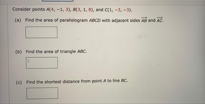 Consider points A(4, -1, 3), B(3, 1, 8), and C(1, -3, -3).
(a) Find the area of parallelogram ABCD with adjacent sides AB and AC.
(b) Find the area of triangle ABC.
(c) Find the shortest distance from point A to line BC.
