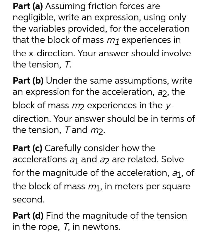 Part (a) Assuming friction forces are
negligible, write an expression, using only
the variables provided, for the acceleration
that the block of mass mj experiences in
the x-direction. Your answer should involve
the tension, T.
Part (b) Under the same assumptions, write
an expression for the acceleration, a2, the
block of mass m2 experiences in the y-
direction. Your answer should be in terms of
the tension, Tand m2.
Part (c) Carefully consider how the
accelerations aj and az are related. Solve
for the magnitude of the acceleration, a1, of
the block of mass m1, in meters per square
second.
Part (d) Find the magnitude of the tension
in the rope, T, in newtons.
