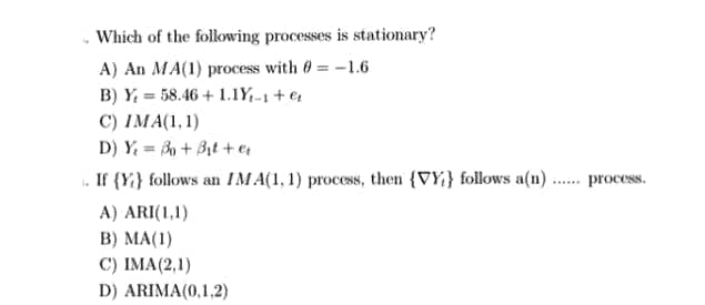 Which of the following processes is stationary?
A) An MA(1) process with 0 = -1.6
B) Y = 58.46 + 1.1Y,-1 + e4
C) IMA(1,1)
D) Y, = + Bịt +e
. If {Y} follows an IM A(1, 1) process, then {VY} follows a(n) . process.
A) ARI(1,1)
B) MA(1)
C) IMA(2,1)
D) ARIMA(0,1,2)
