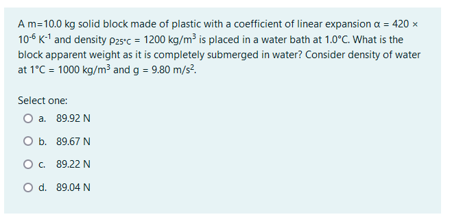 A m=10.0 kg solid block made of plastic with a coefficient of linear expansion a = 420 x
10-6 K-1 and density p25°c = 1200 kg/m³ is placed in a water bath at 1.0°C. What is the
block apparent weight as it is completely submerged in water? Consider density of water
at 1°C = 1000 kg/m3 and g = 9.80 m/s?.
Select one:
a. 89.92 N
O b. 89.67 N
O. 89.22 N
O d. 89.04 N
