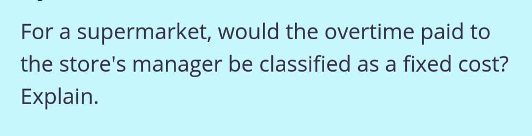 For a supermarket, would the overtime paid to
the store's manager be classified as a fixed cost?
Explain.