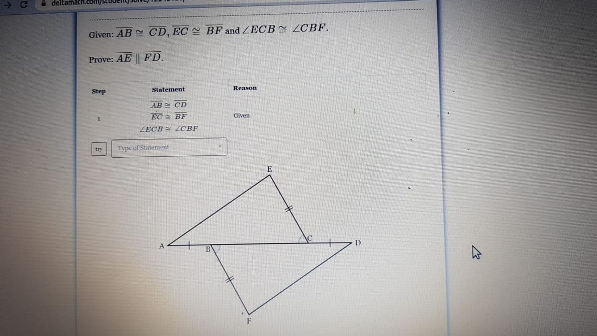 A deltamath.com/S
Given: AB CD, EC = BF and ZECB2 ZCBF.
Prove: AE || FD.
Statement
Reason
Step
AB Y CD
EC BF
Given
ZECB LCBF
Type of Statement
try
E
F
