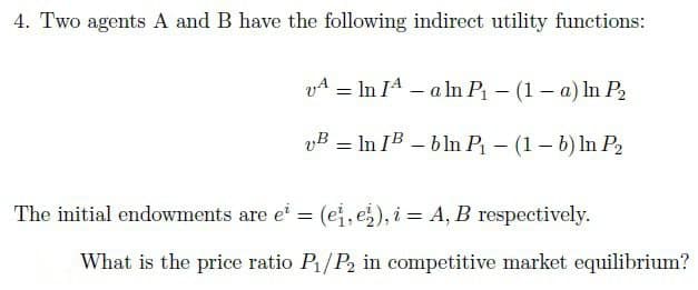 4. Two agents A and B have the following indirect utility functions:
VA
=
In IA-a ln P₁ - (1-a) ln P₂
vB
In IB-bln P₁ - (1-b) ln P₂
=
The initial endowments are ei = (ei, e), i = A, B respectively.
What is the price ratio P₁/P₂ in competitive market equilibrium?