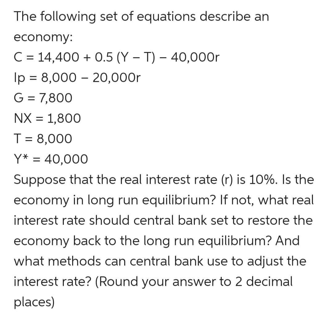 The following set of equations describe an
economy:
C = 14,400+ 0.5 (YT) - 40,000r
lp = 8,000 - 20,000r
G = 7,800
NX = 1,800
T = 8,000
Y* = 40,000
Suppose that the real interest rate (r) is 10%. Is the
economy in long run equilibrium? If not, what real
interest rate should central bank set to restore the
economy back to the long run equilibrium? And
what methods can central bank use to adjust the
interest rate? (Round your answer to 2 decimal
places)