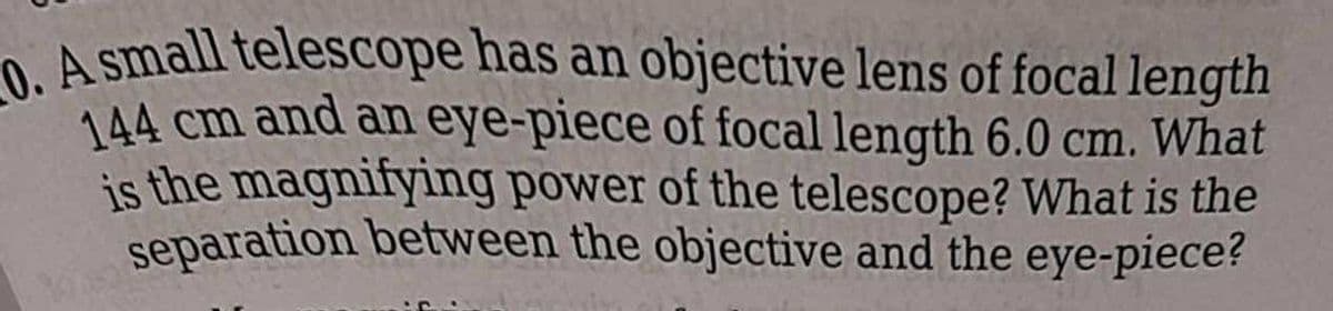 O A small telescope has an objective lens of focal length
144 cm and an eye-piece of focal length 6.0 cm. What
is the magnifying power of the telescope? What is the
separation between the objective and the eye-piece?
