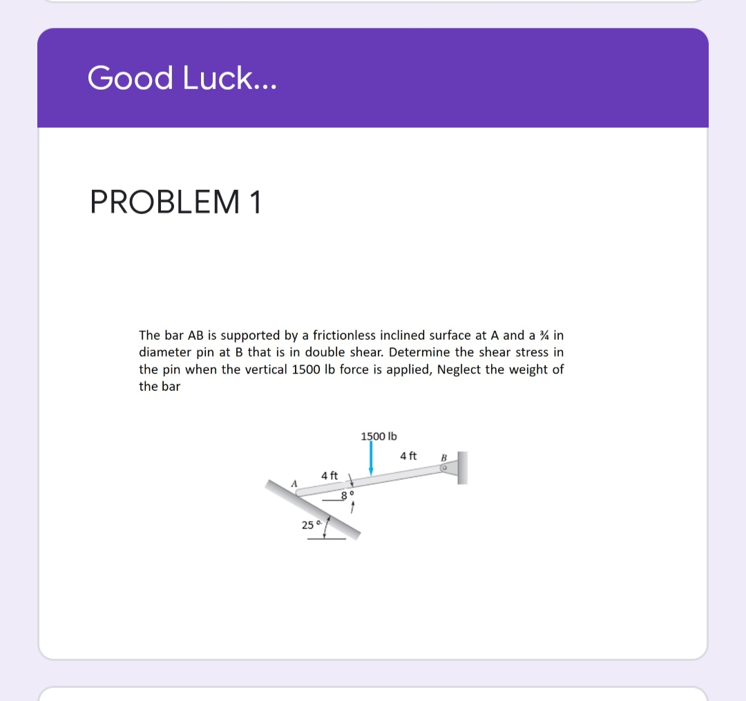 Good Luck...
PROBLEM 1
The bar AB is supported by a frictionless inclined surface at A and a % in
diameter pin at B that is in double shear. Determine the shear stress in
the pin when the vertical 1500 Ib force is applied, Neglect the weight of
the bar
1500 Ib
4 ft
B
4 ft
80
25 o
