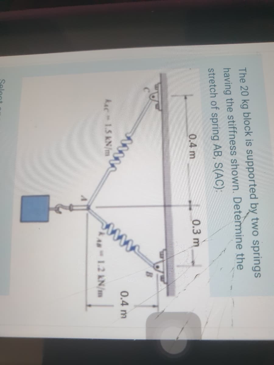 The 20 kg block is supported by two springs
having the stiffness shown. Detemine the
stretch of spring AB, S(AC):
0.4 m
L 0.3 m
0.4 m
kac 1.5 KN/m
1.2 kN/m
