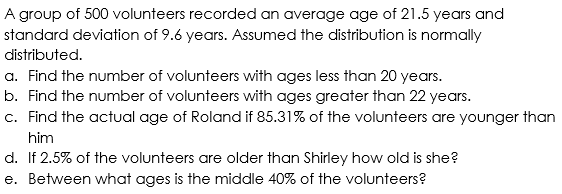 A group of 500 volunteers recorded an average age of 21.5 years and
standard deviation of 9.6 years. Assumed the distribution is normally
distributed.
a. Find the number of volunteers with ages less than 20 years.
b. Find the number of volunteers with ages greater than 22 years.
c. Find the actual age of Roland if 85.31% of the volunteers are younger than
him
d. If 2.5% of the volunteers are older than Shirley how old is she?
e. Between what ages is the middle 40% of the volunteers?
