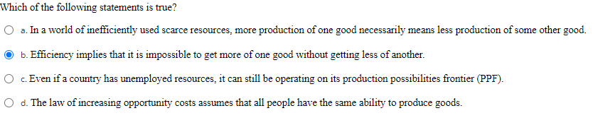 Which of the following statements is true?
O a. In a world of inefficiently used scarce resources, more production of one good necessarily means less production of some other good.
b. Efficiency implies that it is impossible to get more of one good without getting less of another.
O c. Even if a country has unemployed resources, it can still be operating on its production possibilities frotier (PPF).
O d. The law of increasing opportunity costs assumes that all people have the same ability to produce goods.
