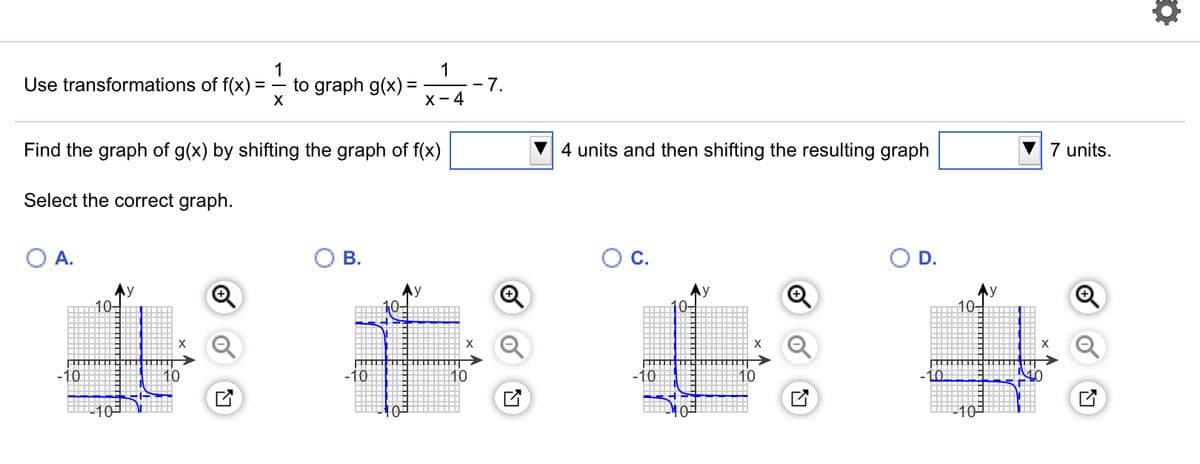 1
Use transformations of f(x):
1
to graph g(x) =
X- 4
7.
-
Find the graph of g(x) by shifting the graph of f(x)
4 units and then shifting the resulting graph
7 units.
Select the correct graph.
A.
В.
OC.
D.
10-
10-
X
X
-10
10
-10
-10
10
10
