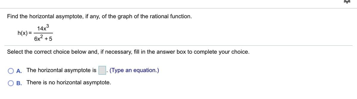 Find the horizontal asymptote, if any, of the graph of the rational function.
14x3
h(x) :
6x? +5
Select the correct choice below and, if necessary, fill in the answer box to complete your choice.
A. The horizontal asymptote is . (Type an equation.)
B. There is no horizontal asymptote.
