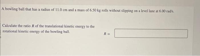 A bowling ball that has a radius of 11.0 cm and a mass of 6.50 kg rolls without slipping on a level lane at 6.00 rad/s.
Calculate the ratio R of the translational kinetic energy to the
rotational kinetic energy of the bowling ball.
R=