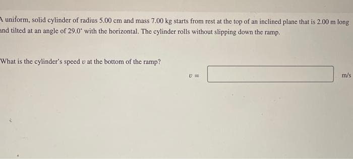 uniform, solid cylinder of radius 5.00 cm and mass 7.00 kg starts from rest at the top of an inclined plane that is 2.00 m long
and tilted at an angle of 29.0" with the horizontal. The cylinder rolls without slipping down the ramp.
What is the cylinder's speed v at the bottom of the ramp?
U =
m/s