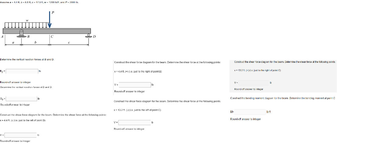 Assume a = 4.4 ft, b = 8.8 ft, c = 17.6 ft, w = 1200 lb/ft, and P = 2800 lb.
By
a
Dy-
W
B
Determine the vertical reaction forces at B and D.
V=
Round-off answer to integer
Determine the vertical reaction forcos at D and D.
Round-off answer to integer
b
Round-off answer to integer
с
Ib
Construct the shear force diagram for the beam. Determine the shear force at the following points:
x = 4.4 ft. (-) (i.e. just to the left of point B)
lb
C
Construct the shear force diagram for the beam. Determine the shear force at the following points:
x = 4.4 ft. (+) (i.e. just to the right of point B)
V=
Round-off answer to integer
lb
Construct the shear force diagram for the beam. Determine the shear force at the following points:
x = 13.2 ft. (-) (i.e. just to the left of point C)
Round-off answer to integer
lb
Construct the shear force diagram for the beam. Determine the shear force at the following points:
M=
x = 13.2 ft. (+) (i.e. just to the right of point C)
Round-off answer integer
Construct the bending moment diagram for the beam. Determine the bending moment at point C
b
Round-cft answer to integer
lb-ft