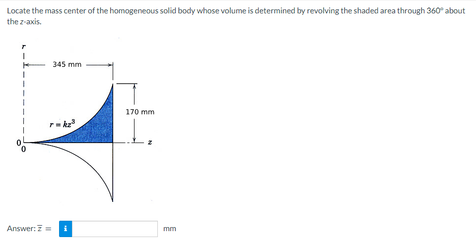 Locate the mass center of the homogeneous solid body whose volume is determined by revolving the shaded area through 360° about
the z-axis.
T
I
345 mm
3
r = kz³
Answer: Z =
i
170 mm
mm