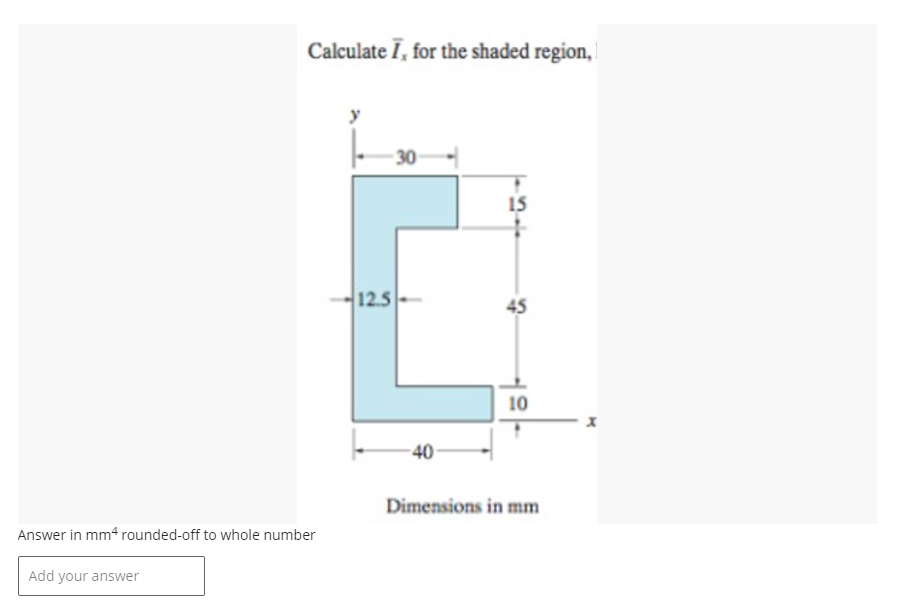 Calculate I, for the shaded region,
Answer in mm4 rounded-off to whole number
Add your answer
-30
12.5
-40
15
45
10
Dimensions in mm