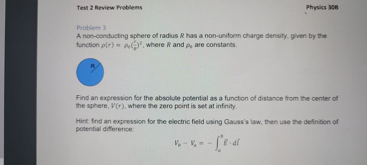 Test 2 Review Problems
Physics 30B
Problem 3
A non-conducting sphere of radius R has a non-uniform charge density, given by the
function p(r) = PoG)², where R and po are constants.
R
Find an expression for the absolute potential as a function of distance from the center of
the sphere, V(r), where the zero point is set at infinity.
Hint: find an expression for the electric field using Gauss's law, then use the definition of
potential difference:
Vp – Va =
%3D
-
a.
