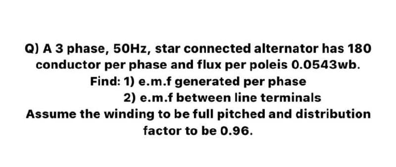 Q) A 3 phase, 50HZ, star connected alternator has 180
conductor per phase and flux per poleis 0.0543wb.
Find: 1) e.m.f generated per phase
2) e.m.f between line terminals
Assume the winding to be full pitched and distribution
factor to be 0.96.
