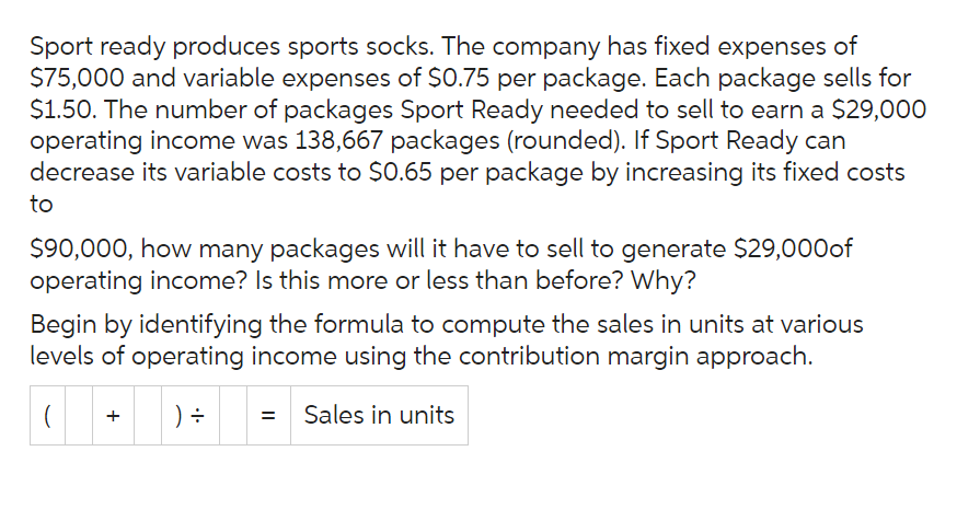 Sport ready produces sports socks. The company has fixed expenses of
$75,000 and variable expenses of $0.75 per package. Each package sells for
$1.50. The number of packages Sport Ready needed to sell to earn a $29,000
operating income was 138,667 packages (rounded). If Sport Ready can
decrease its variable costs to $0.65 per package by increasing its fixed costs
to
$90,000, how many packages will it have to sell to generate $29,000 of
operating income? Is this more or less than before? Why?
Begin by identifying the formula to compute the sales in units at various
levels of operating income using the contribution margin approach.
(
+ ) ÷
= Sales in units