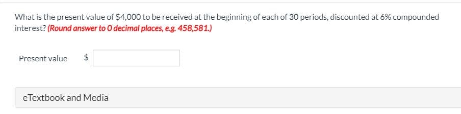 What is the present value of $4,000 to be received at the beginning of each of 30 periods, discounted at 6% compounded
interest? (Round answer to 0 decimal places, e.g. 458,581.)
Present value
$
eTextbook and Media
