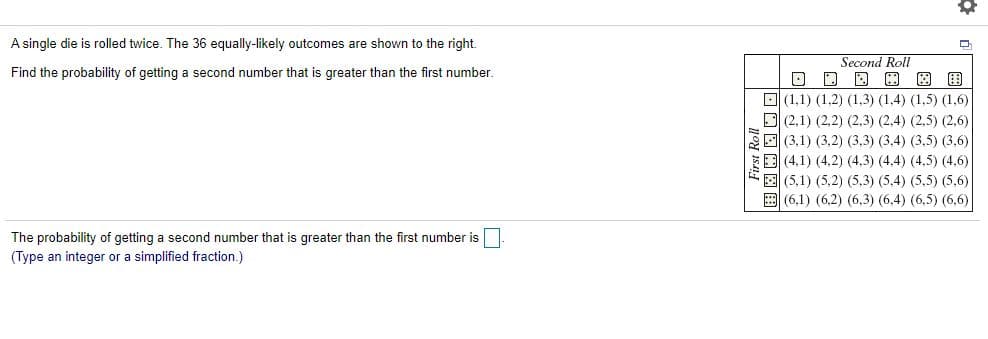 ### Probability of Rolling a Second Number Greater Than the First

#### Problem Statement
A single die is rolled twice. The 36 equally-likely outcomes are shown in the table below.

Find the probability of getting a second number that is greater than the first number.

#### Outcome Table
The table shown to the right details each possible outcome of rolling a die twice. The outcomes are ordered pairs, where the first number represents the result of the first roll and the second number represents the result of the second roll.

|         | Second Roll |
|---------|--------------|
|         | (1)  | (2)  | (3)  | (4)  | (5)  | (6)  |
| **First Roll** |      |      |      |      |      |      |
| (1)     | (1,1) | (1,2) | (1,3) | (1,4) | (1,5) | (1,6) |
| (2)     | (2,1) | (2,2) | (2,3) | (2,4) | (2,5) | (2,6) |
| (3)     | (3,1) | (3,2) | (3,3) | (3,4) | (3,5) | (3,6) |
| (4)     | (4,1) | (4,2) | (4,3) | (4,4) | (4,5) | (4,6) |
| (5)     | (5,1) | (5,2) | (5,3) | (5,4) | (5,5) | (5,6) |
| (6)     | (6,1) | (6,2) | (6,3) | (6,4) | (6,5) | (6,6) |

In this table:
- The rows represent the possible outcomes of the first roll.
- The columns represent the possible outcomes of the second roll.
- Each cell in the table represents one of the 36 possible outcomes when rolling a die twice.

#### Probability Calculation
To find the probability of the second number being greater than the first number, identify the pairs where the second number is larger than the first.

#### Answer
