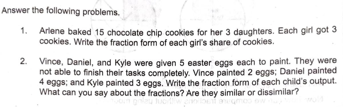 Answer the following problems.
1.
Arlene baked 15 chocolate chip cookies for her 3 daughters. Each girl got 3
cookies. Write the fraction form of each girl's share of cookies.
2. Vince, Daniel, and Kyle were given 5 easter eggs each to paint. They were
not able to finish their tasks completely. Vince painted 2 eggs; Daniel painted
4 eggs; and Kyle painted 3 eggs. Write the fraction form of each child's output.
What can you say about the fractions? Are they similar or dissimilar?
oniau huorliw enoilost Egmoo ow
wold
