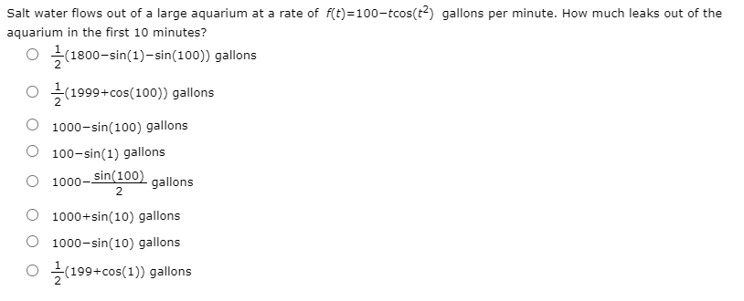 Salt water flows out of a large aquarium at a rate of f(t)=100-tcos(t2) gallons per minute. How much leaks out of the
aquarium in the first 10 minutes?
O (1800-sin(1)-sin(100)) gallons
2
O (1999+cos(100)) gallons
1000-sin(100) gallons
100-sin(1) gallons
O 1000- sin(100)
2
gallons
1000+sin(10) gallons
1000-sin(10) gallons
0 클(199+cos(1)) gallons
