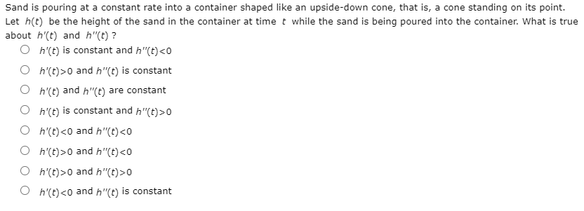 Sand is pouring at a constant rate into a container shaped like an upside-down cone, that is, a cone standing on its point.
Let h(t) be the height of the sand in the container at time t while the sand is being poured into the container. What is true
about h'(t) and h"(t) ?
O h'(t) is constant and h"(t)<0
O h'(t)>0 and h"(t) is constant
O h'(t) and h"(t) are constant
O h'(t) is constant and h"(t)>0
O h'(t)<0 and h"(t)<0
O h'(t)>0 and h"(t)<0
O h'(t)>0 and h"(t)>0
h'(t)<0 and
h"(t)
is constant
