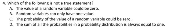 4. Which of the following is not a true statement?
A. The value of a random variable could be zero.
B. Random variables can only have one value.
C. The probability of the value of a random variable could be zero.
D. The sum of all the probabilities in a probability distribution is always equal to one.
