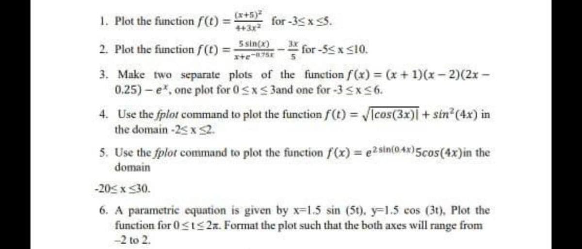 (x+5)
1. Plot the function f(t) =
for -35 x 5.
%3!
443x2
5 sin(x)
3x
2. Plot the function f(t) =
for -55x s10.
3. Make two separate plots of the function f(x) = (x+ 1)(x- 2)(2x -
0.25) – e, one plot for 0<xS 3and one for -3 <xS6.
4. Use the fplot command to plot the function f(t) VTcos(3x) + sin (4x) in
the domain -25 x S2.
5. Use the fplot command to plot the function f(x) = e2sin(048)5cos(4x)in the
domain
-20< x 30.
6. A parametric equation is given by x=1.5 sin (5t), y=1.5 cos (3t), Plot the
function for 0sts 2a. Format the plot such that the both axes will range from
-2 to 2.
