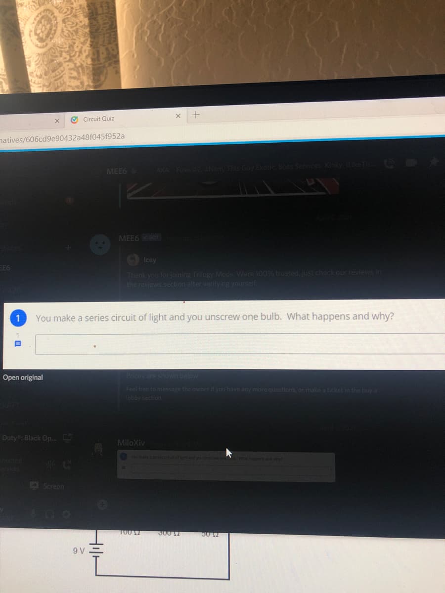 O Circuit Quiz
natives/606cd9e90432a48f045f952a
MEE6
MEE6 BOT
Icey
EE6
Thank you for joining Trilogy Mods. Were 100% trusted, just check our reviews in
the reviews section after verifying yourself.
You make a series circuit of light and you unscrew one bulb. What happens and why?
Open original
Prices are shov
Feel free to message the owner if you have any more questions, or make a ticket in the buy a
lobby section
Duty: Black Op..C
MiloXiv
YOu make a series
what happers and why
A Screen
300 12
50 12
9 V
