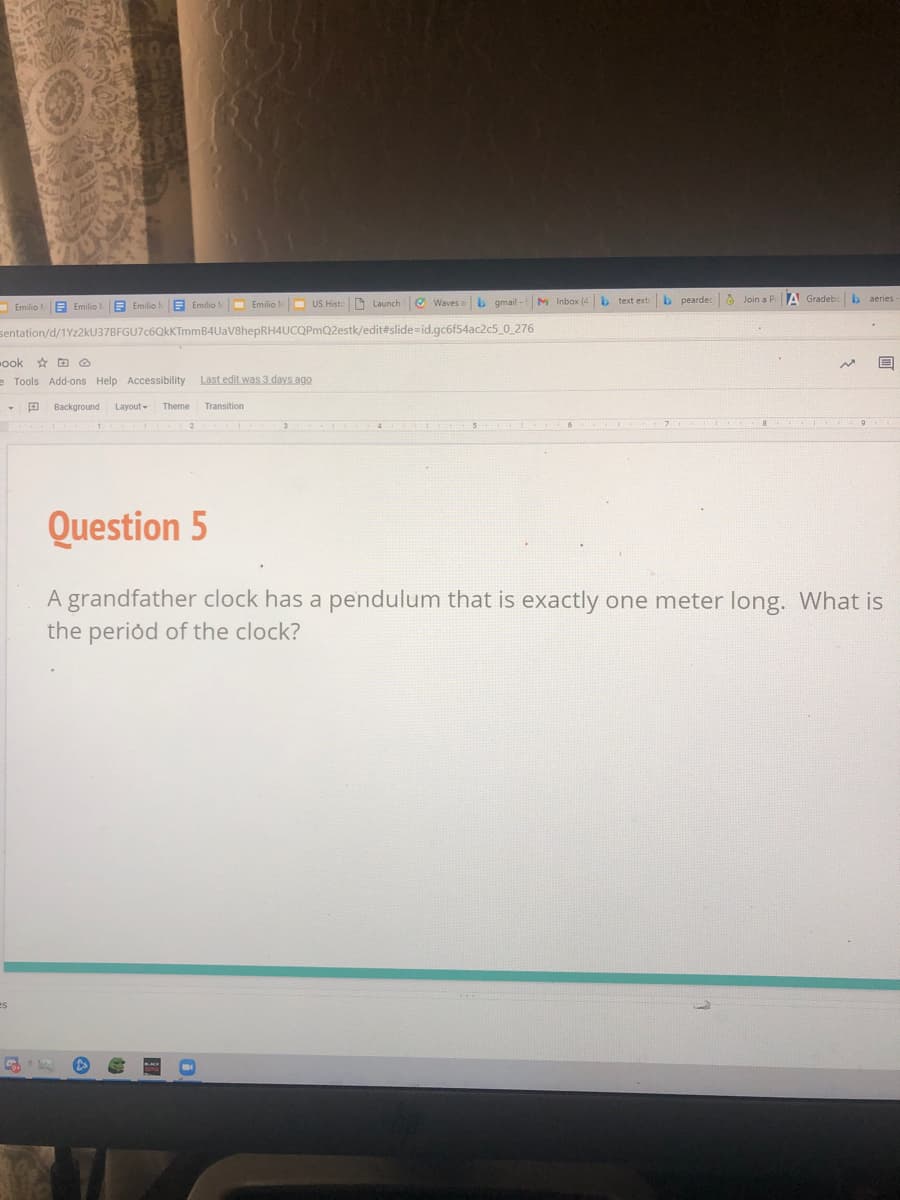 E Emilio M Emilio
- US Histe D Launch
e Waves a b gmail -
M Inbox (4 b text extr b peardecO Join a PrA Gradeb
b aeries
- Emilio E Emilio!
sentation/d/1Yz2kU37BFGU7c6QkKTmmB4UaV8hepRH4UCOPmQ2estk/edit#slide=id.gc6f54ac2c5_0_276
ook D O
e Tools Add-ons Help Accessibility
Last edit was 3 days ago
Background
Layout-
Theme
Transition
2
Question 5
A grandfather clock has a pendulum that is exactly one meter long. What is
the period of the clock?
es
