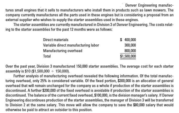 Denver Engineering manufac-
tures small engines that it sells to manufacturers who install them in products such as lawn mowers. The
company currently manufactures all the parts used in these engines but is considering a proposal from an
external supplier who wishes to supply the starter assemblies used in these engines.
The starter assemblies are currently manufactured in Division 3 of Denver Engineering. The costs relat-
ing to the starter assemblies for the past 12 months were as follows:
Direct materials
$ 400,000
Variable direct manufacturing labor
Manufacturing overhead
Total
300,000
800,000
$1,500,000
Over the past year, Division 3 manufactured 150,000 starter assemblies. The average cost for each starter
assembly is $10 ($1,500,000 + 150,000).
Further analysis of manufacturing overhead revealed the following information. Of the total manufac-
turing overhead, only 25% is considered variable. Of the fixed portion, $300,000 is an allocation of general
overhead that will remain unchanged for the company as a whole if production of the starter assemblies is
discontinued. A further $200,000 of the fixed overhead is avoidable if production of the starter assemblies is
discontinued. The balance of the current fixed overhead, $100,000, is the division manager's salary. If Denver
Engineering discontinues production of the starter assemblies, the manager of Division 3 will be transferred
to Division 2 at the same salary. This move will allow the company to save the $80,000 salary that would
otherwise be paid to attract an outsider to this position.
