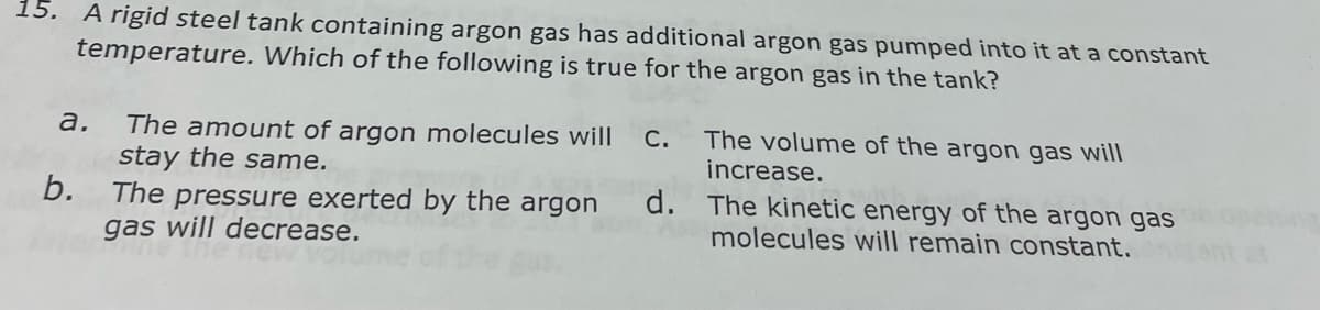 15. A rigid steel tank containing argon gas has additional argon gas pumped into it at a constant
temperature. Which of the following is true for the argon gas in the tank?
The volume of the argon gas will
The amount of argon molecules will
stay the same.
b.
а.
С.
increase.
The pressure exerted by the argon
gas will decrease.
d. The kinetic energy of the argon gas
molecules will remain constant.
tant at
of the g
