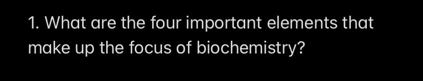 1. What are the four important elements that
make up the focus of
biochemistry?