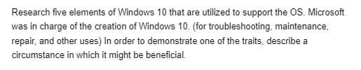 Research five elements of Windows 10 that are utilized to support the OS. Microsoft
was in charge of the creation of Windows 10. (for troubleshooting, maintenance,
repair, and other uses) In order to demonstrate one of the traits, describe a
circumstance in which it might be beneficial.