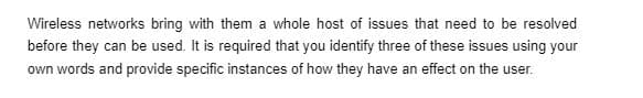 Wireless networks bring with them a whole host of issues that need to be resolved
before they can be used. It is required that you identify three of these issues using your
own words and provide specific instances of how they have an effect on the user.