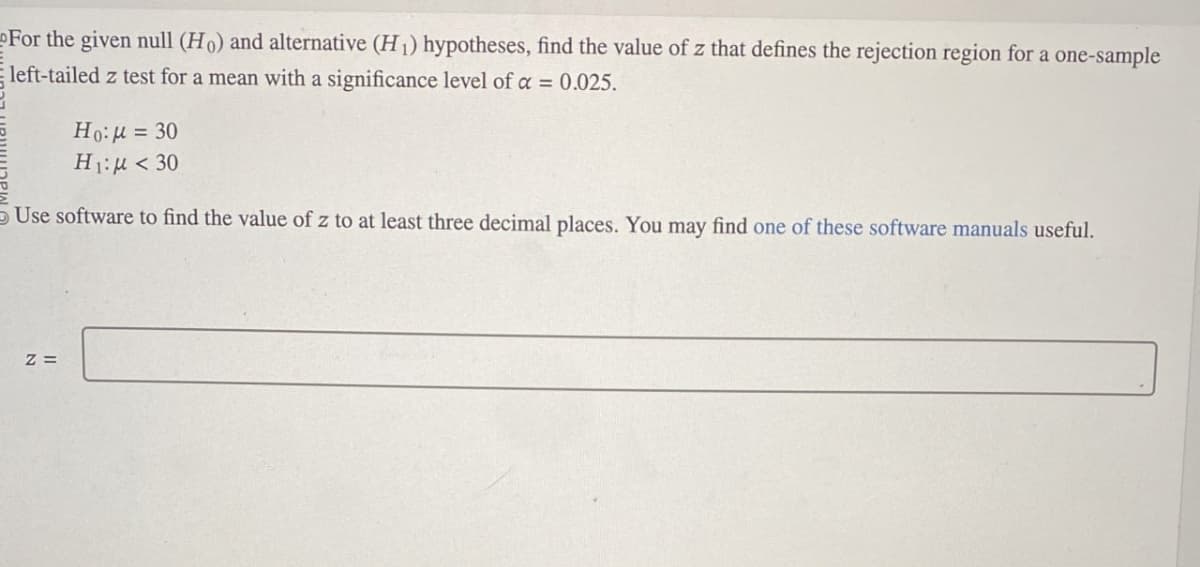 For the given null (Ho) and alternative (H1) hypotheses, find the value of z that defines the rejection region for a one-sample
left-tailed z test for a mean with a significance level of a = 0.025.
Ho:μ = 30
H1:μ < 30
Use software to find the value of z to at least three decimal places. You may find one of these software manuals useful.
Z=