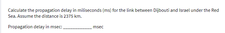 Calculate the propagation delay in miliseconds (ms) for the link between Dijbouti and Israel under the Red
Sea. Assume the distance is 2375 km.
Propagation delay in msec:
msec
