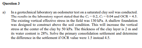 Question 3
a)
In a geotechnical laboratory an oedometer test on a saturated clay soil was conducted.
The results in the laboratory report stated that the Ce= 0.2, C, -0.04 and OCR = 4.5.
The existing vertical effective stress in the field was 130 kPa. A shallow foundation
was designed to construct above the soil condition. This will increase the vertical
stress at the center of the clay by 50 kPa. The thickness of the clay layer is 2 m and
its water content is 28%. Solve the primary consolidation settlement and determine
the difference in the settlement if OCR value were 1.5 instead 4.5.
